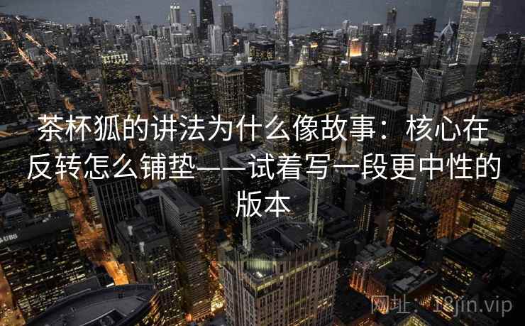 茶杯狐的讲法为什么像故事：核心在反转怎么铺垫——试着写一段更中性的版本