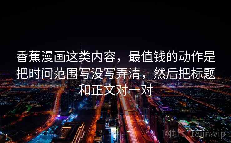 香蕉漫画这类内容，最值钱的动作是把时间范围写没写弄清，然后把标题和正文对一对