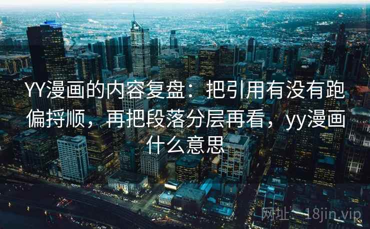 YY漫画的内容复盘：把引用有没有跑偏捋顺，再把段落分层再看，yy漫画什么意思