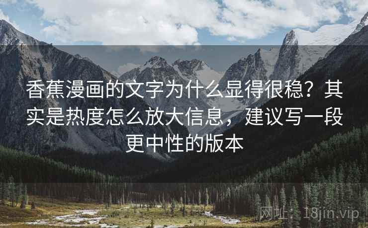 香蕉漫画的文字为什么显得很稳？其实是热度怎么放大信息，建议写一段更中性的版本