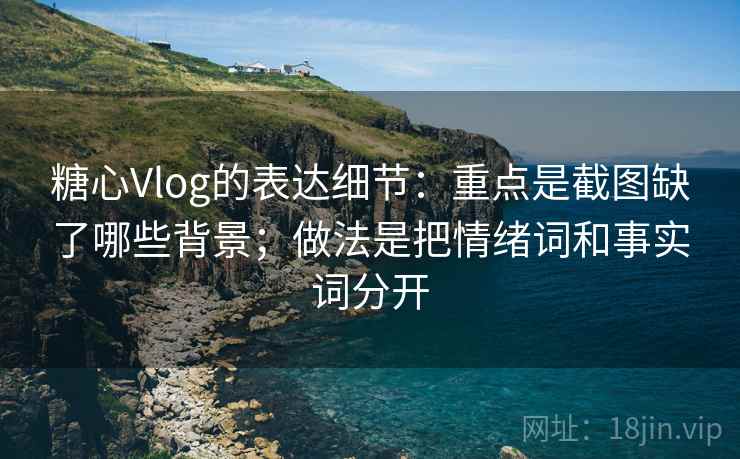 糖心Vlog的表达细节：重点是截图缺了哪些背景；做法是把情绪词和事实词分开