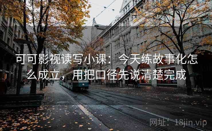 可可影视读写小课：今天练故事化怎么成立，用把口径先说清楚完成