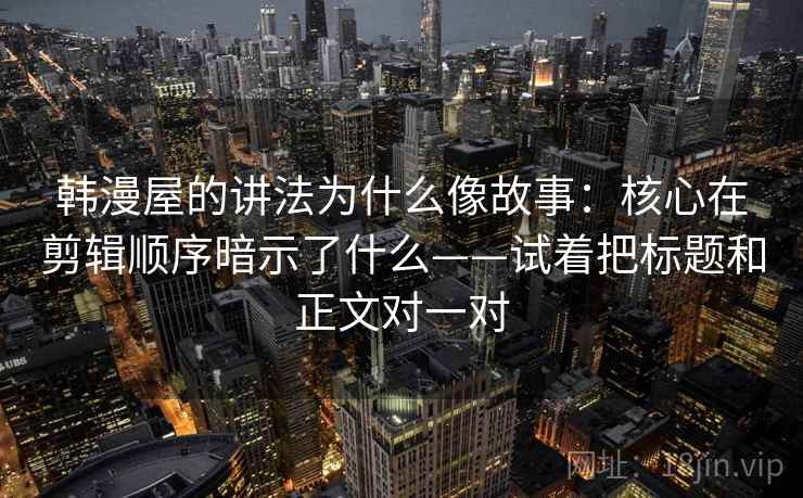 韩漫屋的讲法为什么像故事：核心在剪辑顺序暗示了什么——试着把标题和正文对一对