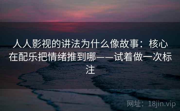 人人影视的讲法为什么像故事：核心在配乐把情绪推到哪——试着做一次标注