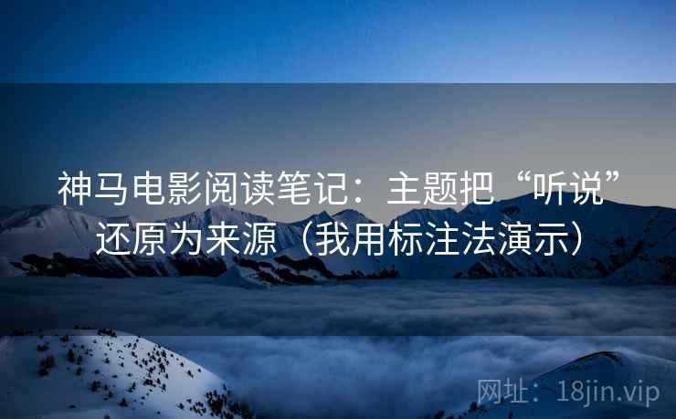 神马电影阅读笔记:主题把“听说”还原为来源(我用标注法演示) 第2张 神马电影阅读笔记:主题把“听说”还原为来源(我用标注法演示) 第2张