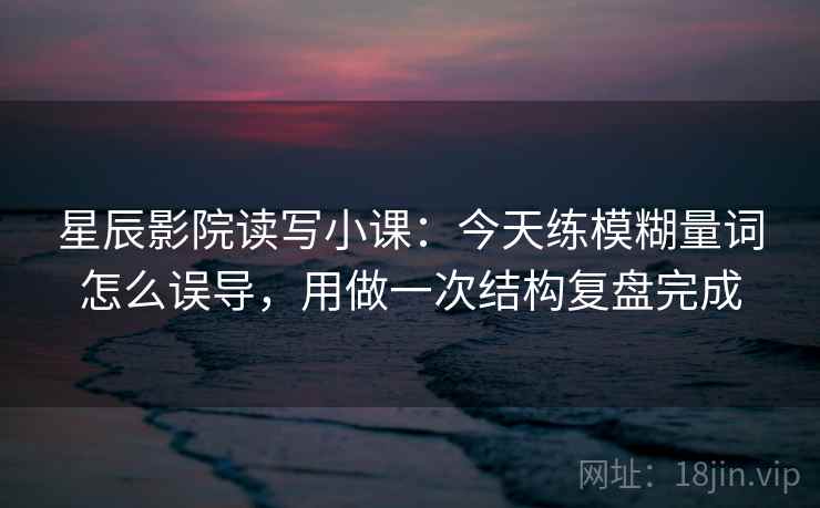 星辰影院读写小课：今天练模糊量词怎么误导，用做一次结构复盘完成  第1张