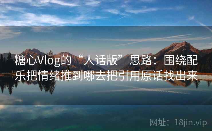 糖心Vlog的“人话版”思路:围绕配乐把情绪推到哪去把引用原话找出来