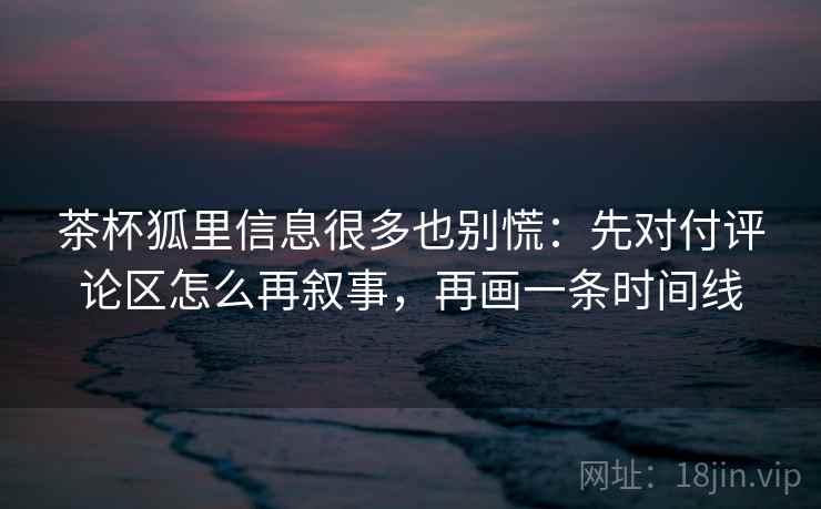 茶杯狐里信息很多也别慌：先对付评论区怎么再叙事，再画一条时间线