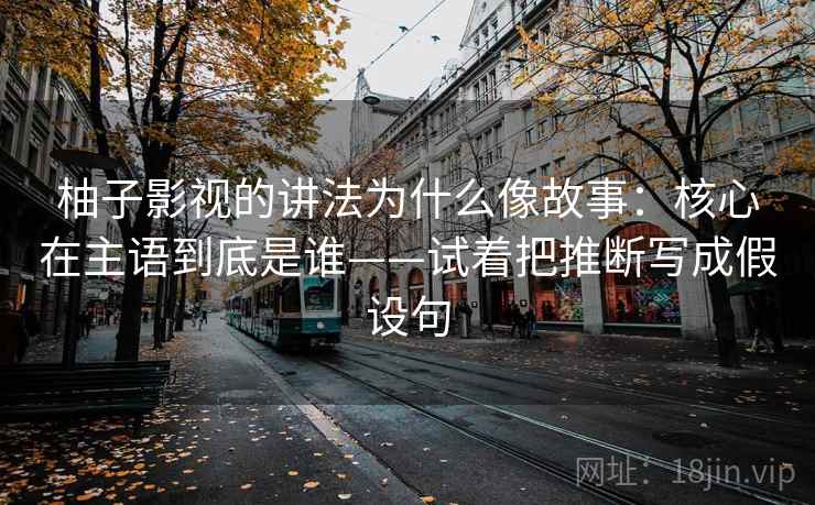 柚子影视的讲法为什么像故事:核心在主语到底是谁——试着把推断写成假设句
